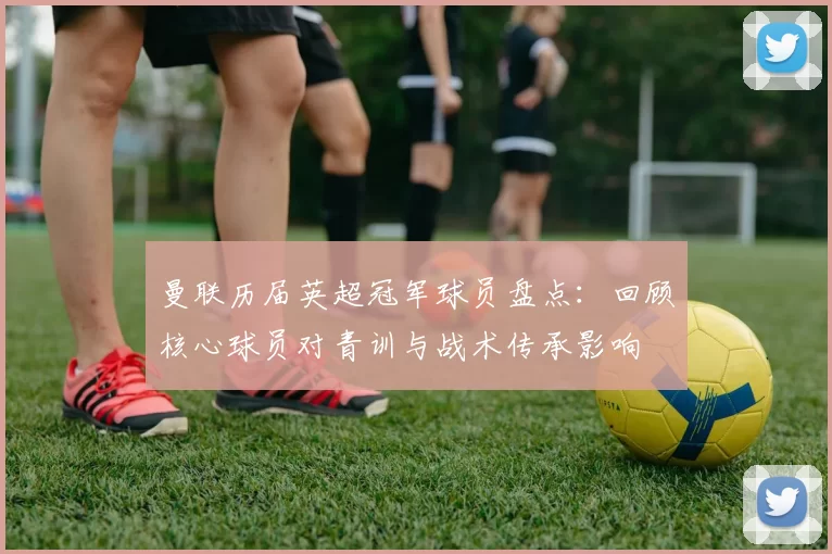 曼联历届英超冠军球员盘点:回顾核心球员对青训与战术传承影响