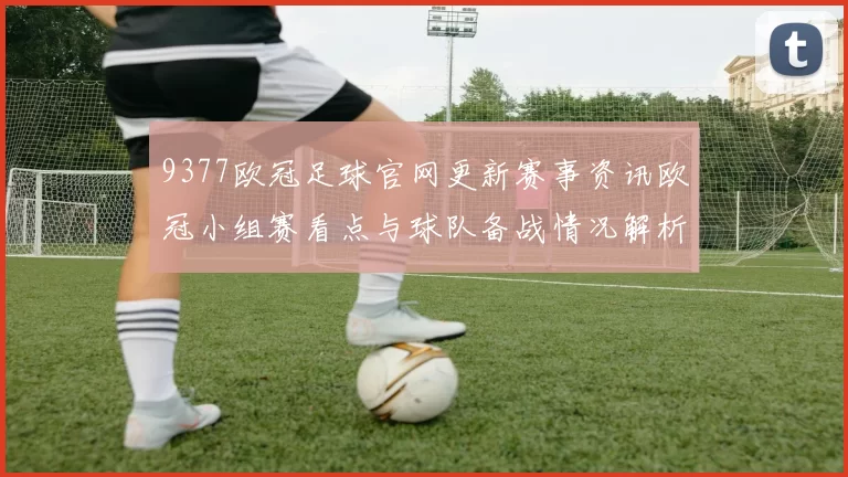9377欧冠足球官网更新赛事资讯欧冠小组赛看点与球队备战情况解析