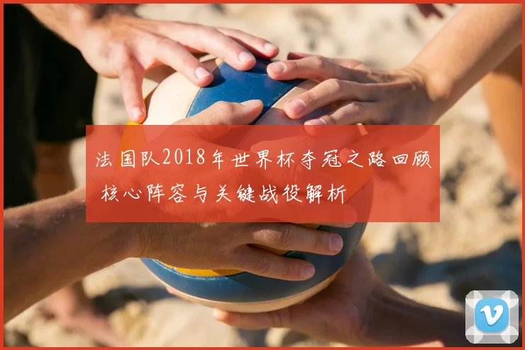 法国队2018年世界杯夺冠之路回顾 核心阵容与关键战役解析