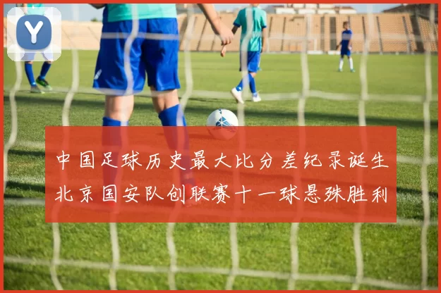 中国足球历史最大比分差纪录诞生北京国安队创联赛十一球悬殊胜利