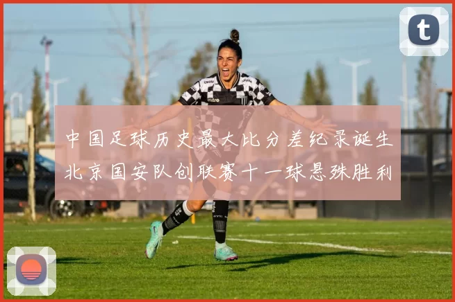 中国足球历史最大比分差纪录诞生北京国安队创联赛十一球悬殊胜利