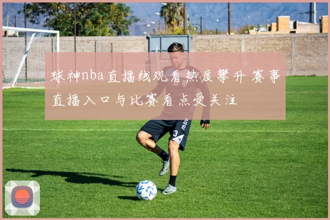 球神nba直播线观看热度攀升 赛事直播入口与比赛看点受关注
