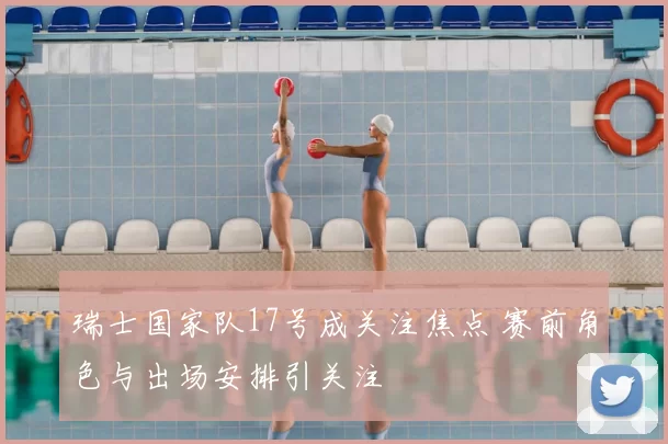 瑞士国家队17号成关注焦点 赛前角色与出场安排引关注