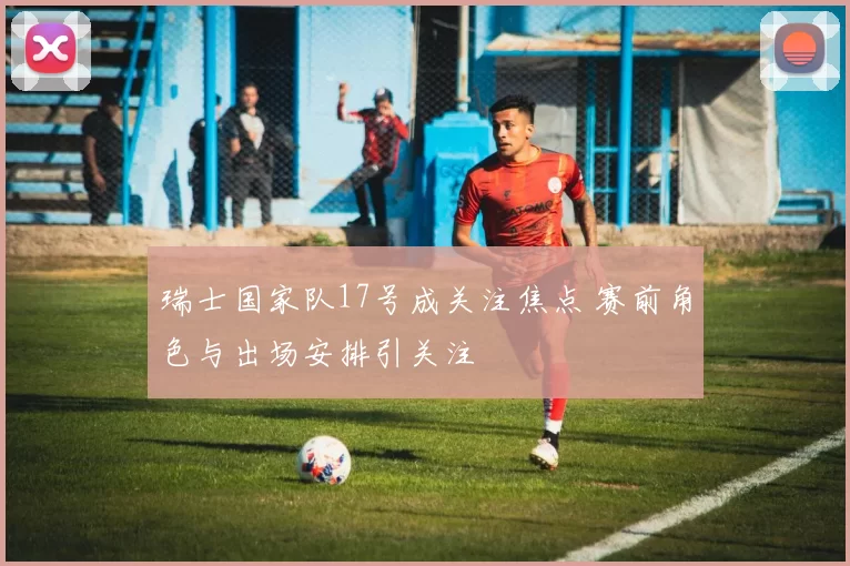 瑞士国家队17号成关注焦点 赛前角色与出场安排引关注