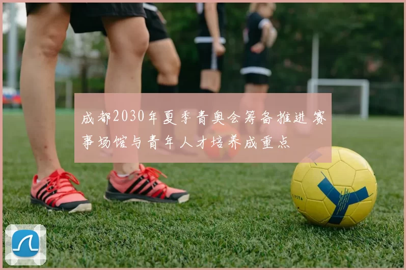 成都2030年夏季青奥会筹备推进 赛事场馆与青年人才培养成重点