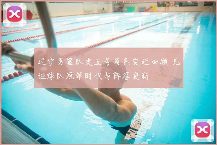 辽宁男篮队史五号角色变迁回顾 见证球队冠军时代与阵容更新