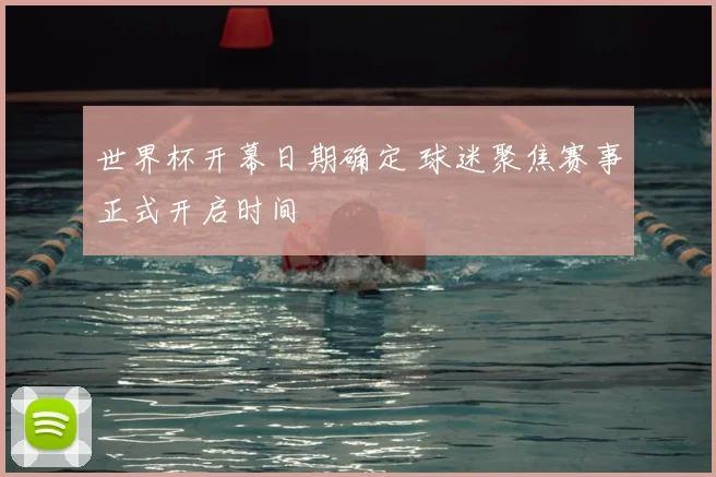 世界杯开幕日期确定 球迷聚焦赛事正式开启时间