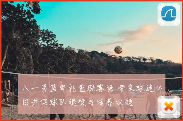 八一男篮军礼重现赛场 带来球迷怀旧并促球队退役与培养议题