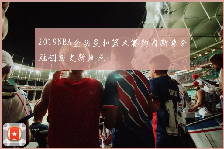 2019NBA全明星扣篮大赛约内斯库夺冠创历史新看点