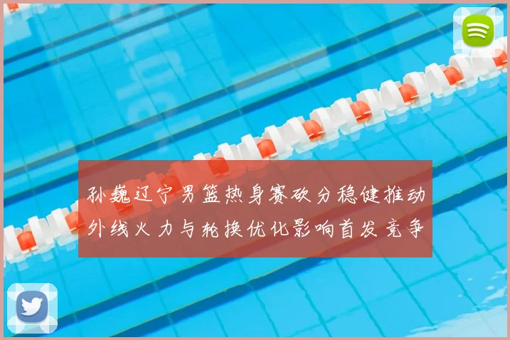 孙巍辽宁男篮热身赛砍分稳健推动外线火力与轮换优化影响首发竞争