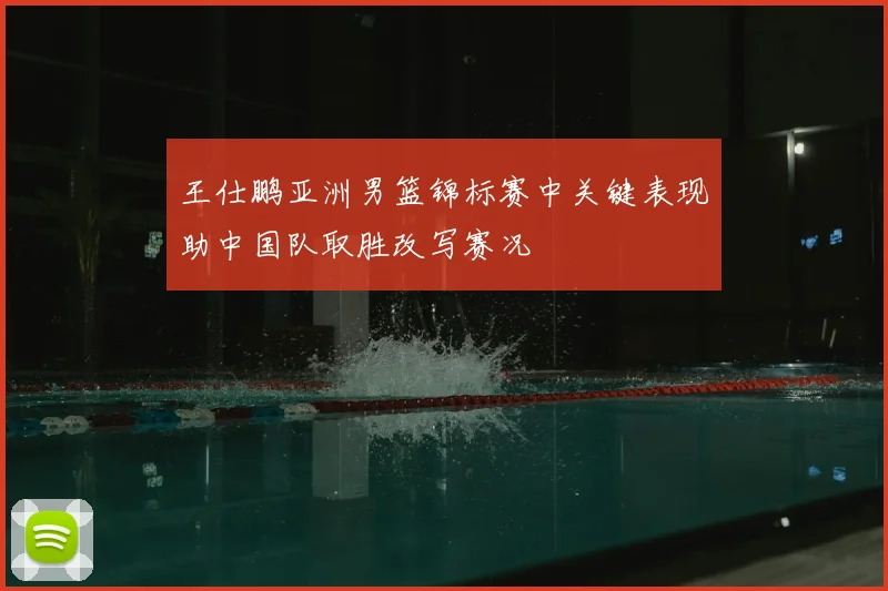 王仕鹏亚洲男篮锦标赛中关键表现助中国队取胜改写赛况