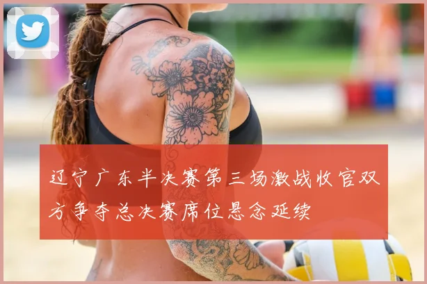 辽宁广东半决赛第三场激战收官双方争夺总决赛席位悬念延续