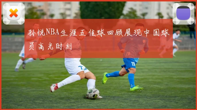 孙悦NBA生涯五佳球回顾展现中国球员高光时刻