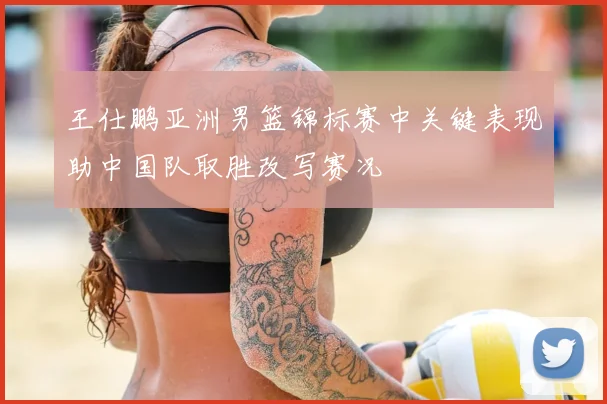 王仕鹏亚洲男篮锦标赛中关键表现助中国队取胜改写赛况