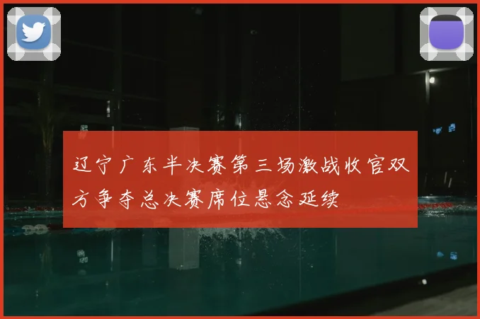 辽宁广东半决赛第三场激战收官双方争夺总决赛席位悬念延续