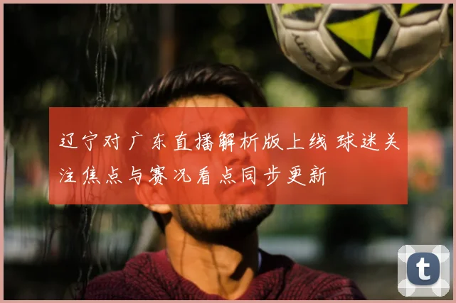 辽宁对广东直播解析版上线 球迷关注焦点与赛况看点同步更新