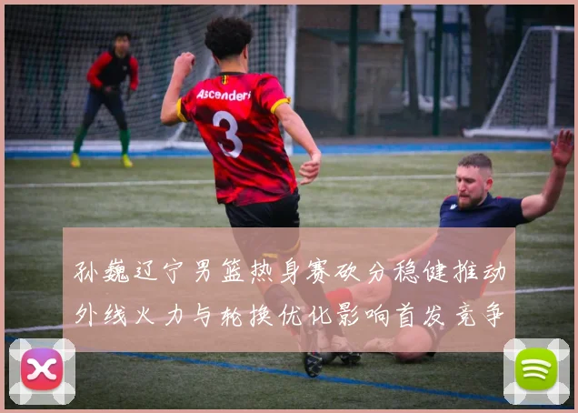 孙巍辽宁男篮热身赛砍分稳健推动外线火力与轮换优化影响首发竞争