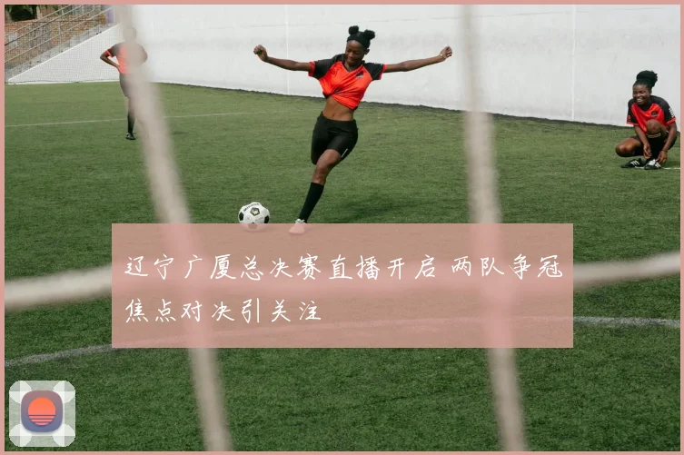 辽宁广厦总决赛直播开启 两队争冠焦点对决引关注