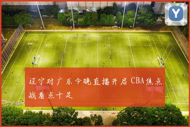 辽宁对广东今晚直播开启 CBA焦点战看点十足