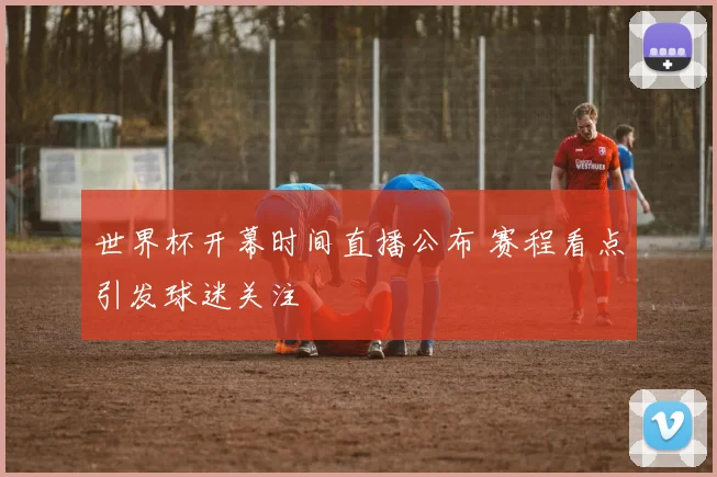 世界杯开幕时间直播公布 赛程看点引发球迷关注