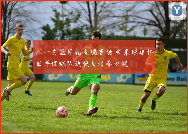 八一男篮军礼重现赛场 带来球迷怀旧并促球队退役与培养议题