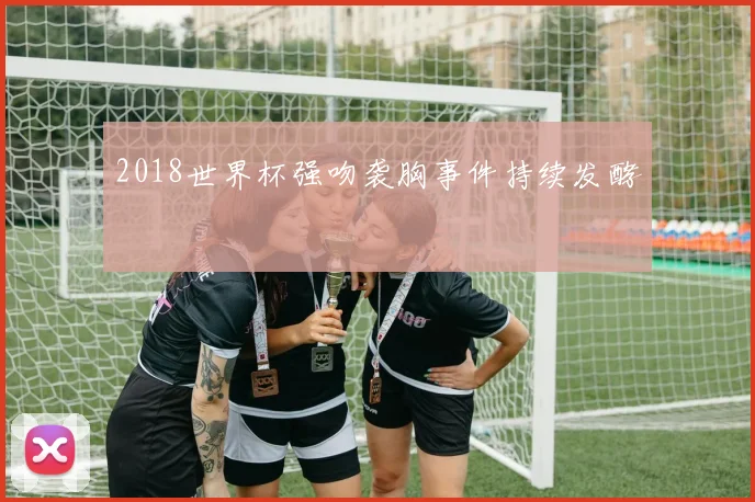 2018世界杯强吻袭胸事件持续发酵